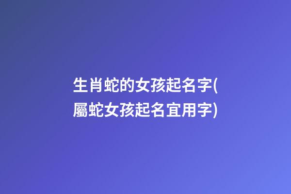生肖蛇的女孩起名字(屬蛇女孩起名宜用字)