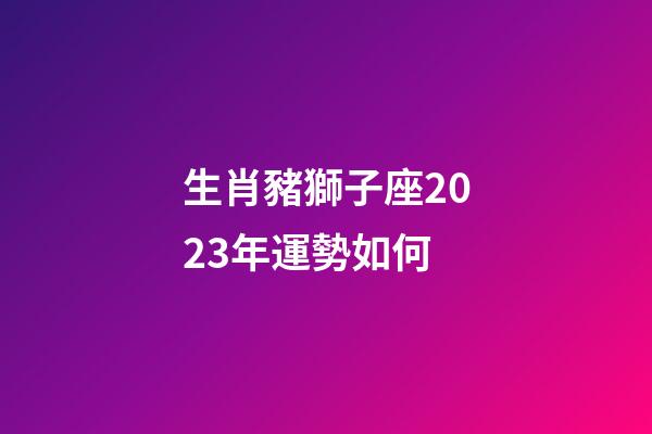 生肖豬獅子座2023年運勢如何-第1張-星座運勢-玄機派