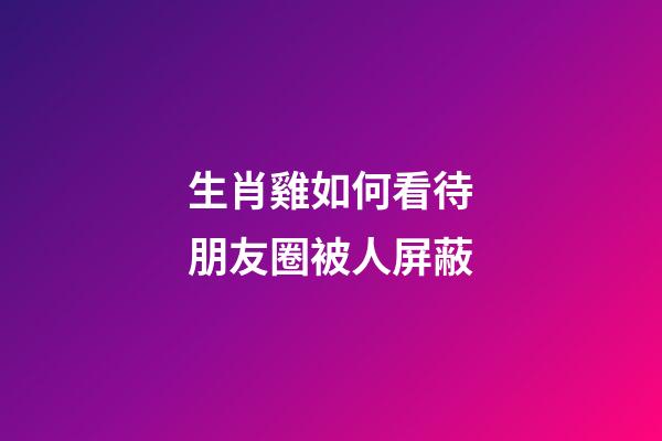 生肖雞如何看待朋友圈被人屏蔽