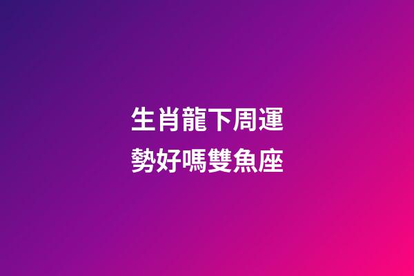 生肖龍下周運勢好嗎雙魚座-第1張-星座運勢-玄機派