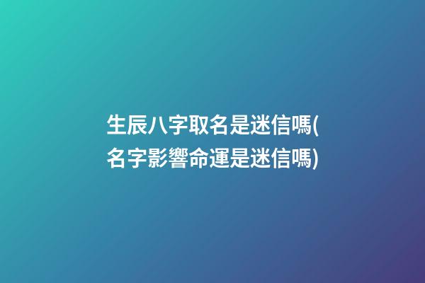 生辰八字取名是迷信嗎(名字影響命運是迷信嗎)