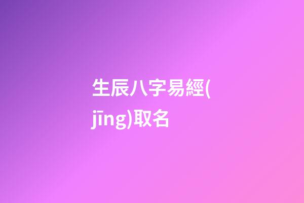 生辰八字易經(jīng)取名(生辰八字易經(jīng)取名大全)-第1張-寶寶起名-玄機(jī)派