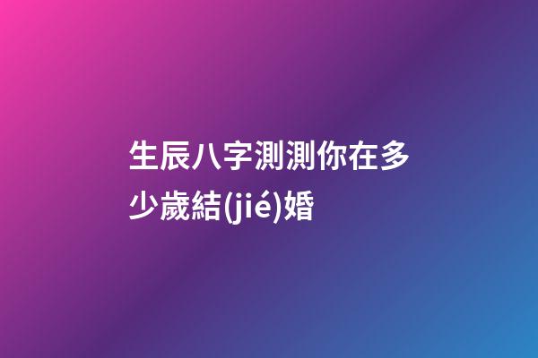 生辰八字測測你在多少歲結(jié)婚