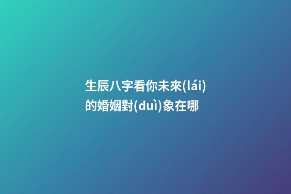 生辰八字看你未來(lái)的婚姻對(duì)象在哪
