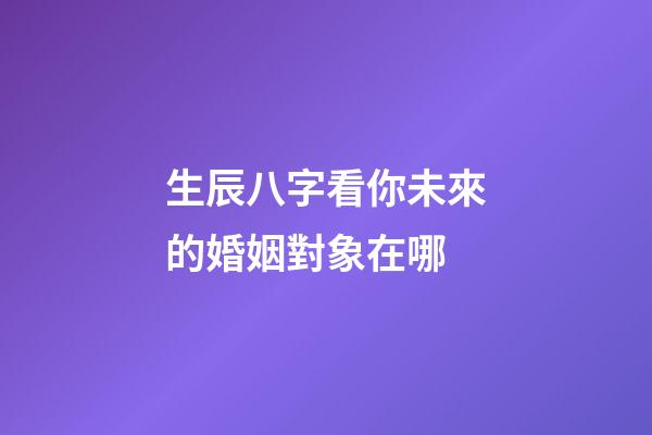 生辰八字看你未來的婚姻對象在哪