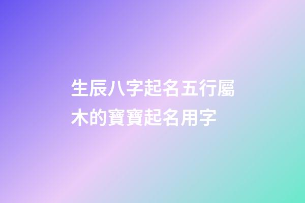 生辰八字起名五行屬木的寶寶起名用字
