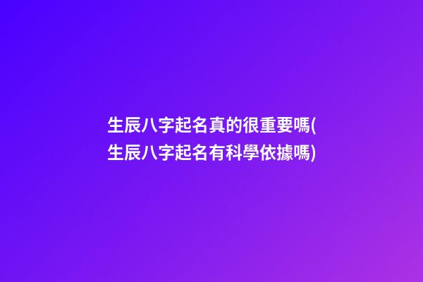 生辰八字起名真的很重要嗎(生辰八字起名有科學依據嗎)