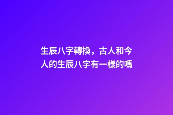 生辰八字轉換，古人和今人的生辰八字有一樣的嗎-第1張-觀點-玄機派