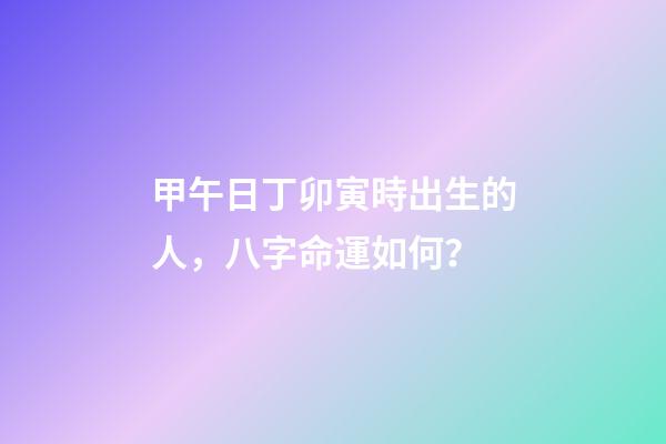 甲午日丁卯寅時出生的人，八字命運如何？