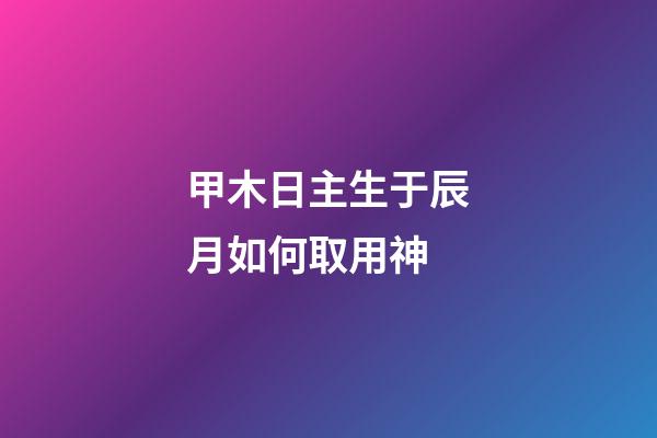 甲木日主生于辰月如何取用神?