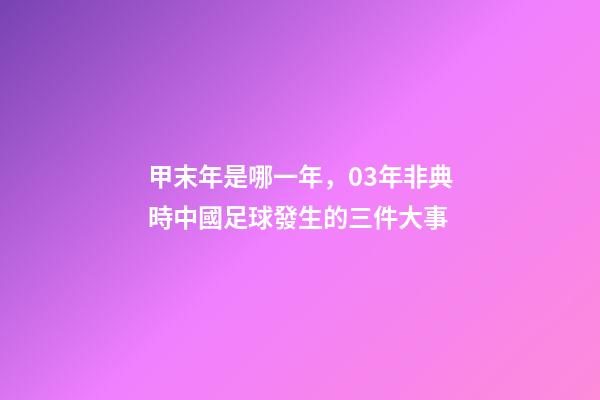 甲末年是哪一年，03年非典時中國足球發生的三件大事