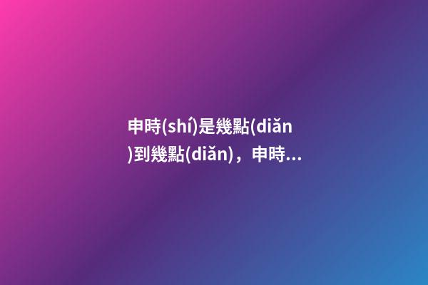 申時(shí)是幾點(diǎn)到幾點(diǎn)，申時(shí)出生的人命運(yùn)