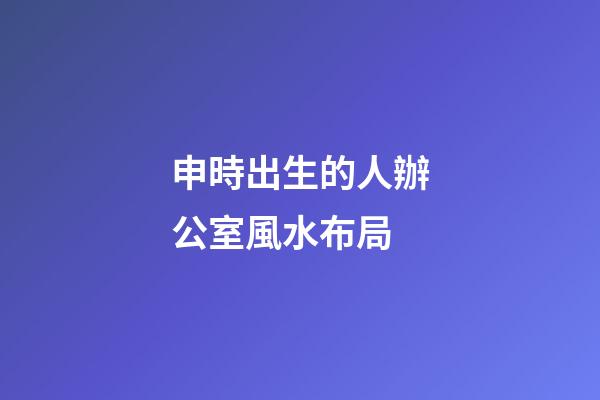 申時出生的人辦公室風水布局