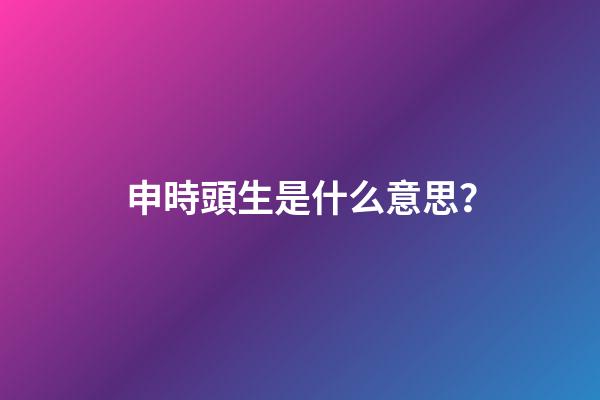 申時頭生是什么意思？