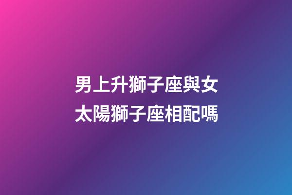 男上升獅子座與女太陽獅子座相配嗎-第1張-星座運勢-玄機派