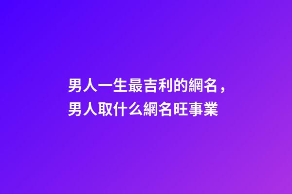 男人一生最吉利的網名，男人取什么網名旺事業
