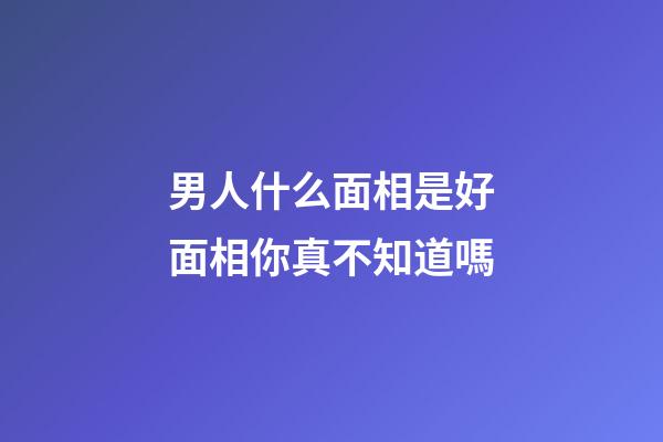 男人什么面相是好面相你真不知道嗎