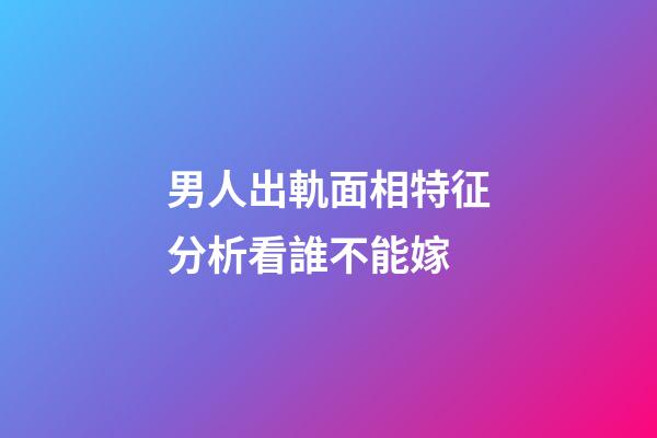 男人出軌面相特征分析看誰不能嫁