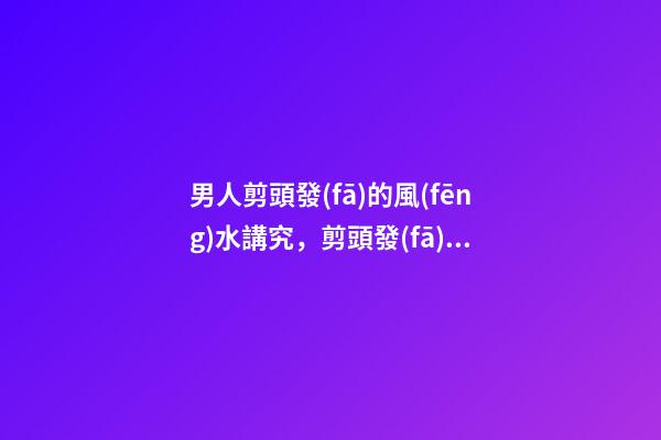 男人剪頭發(fā)的風(fēng)水講究，剪頭發(fā)有哪些注意事項(xiàng)