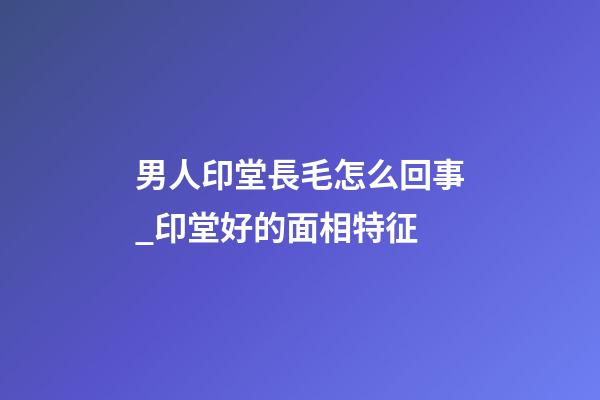 男人印堂長毛怎么回事_印堂好的面相特征
