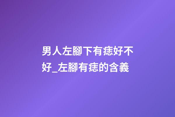 男人左腳下有痣好不好_左腳有痣的含義