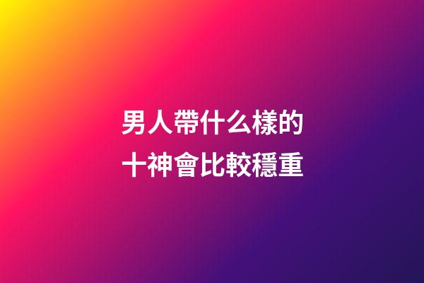 男人帶什么樣的十神會比較穩重