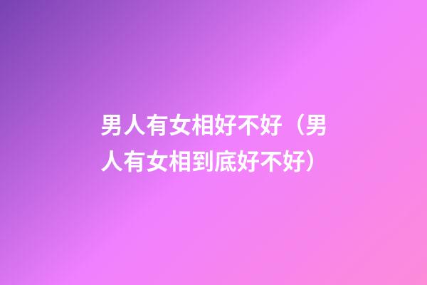 男人有女相好不好（男人有女相到底好不好?）