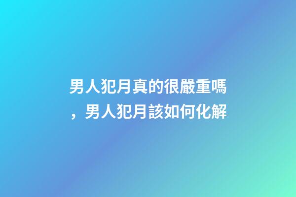 男人犯月真的很嚴重嗎，男人犯月該如何化解