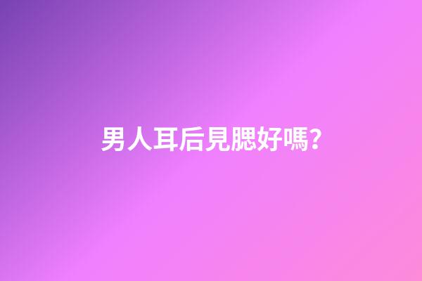男人耳后見腮好嗎？