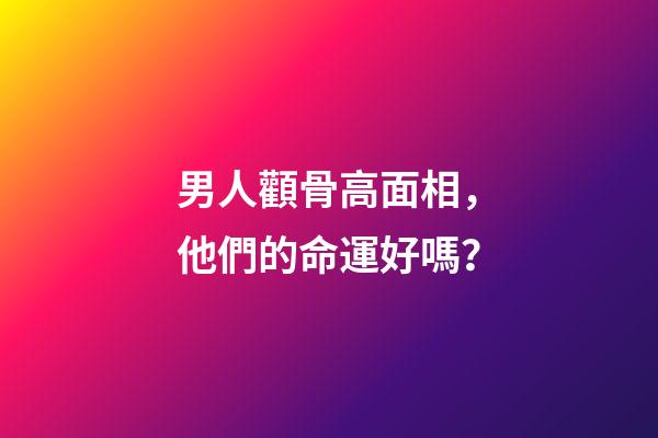 男人顴骨高面相，他們的命運好嗎？
