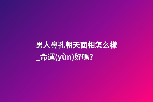 男人鼻孔朝天面相怎么樣_命運(yùn)好嗎？