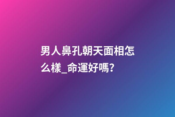 男人鼻孔朝天面相怎么樣_命運好嗎？