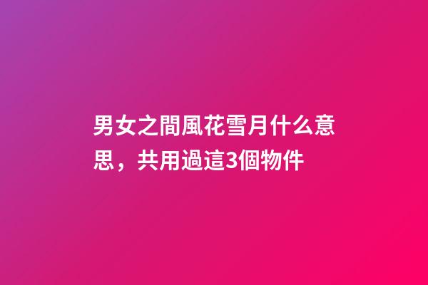 男女之間風花雪月什么意思，共用過這3個物件-第1張-觀點-玄機派