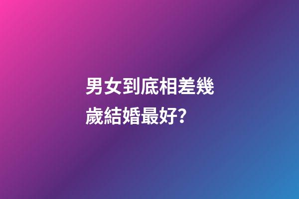 男女到底相差幾歲結婚最好？