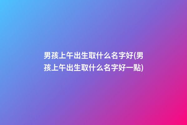 男孩上午出生取什么名字好(男孩上午出生取什么名字好一點)