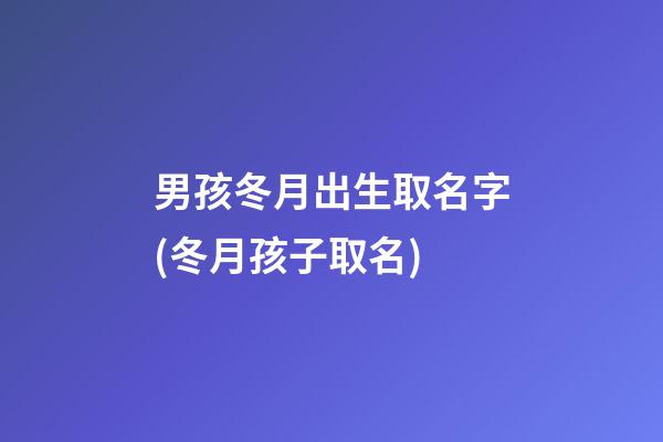 男孩冬月出生取名字(冬月孩子取名)