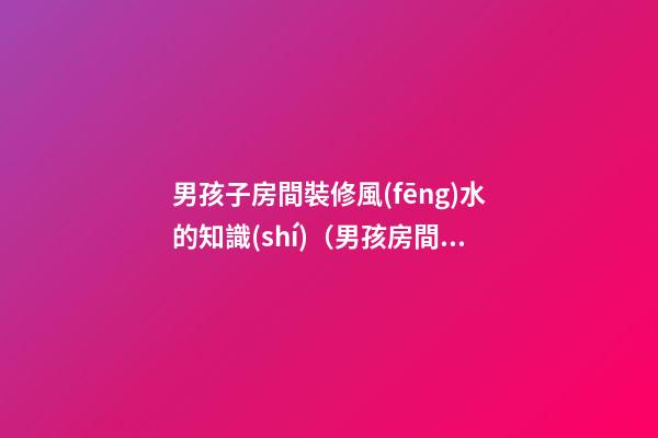 男孩子房間裝修風(fēng)水的知識(shí)（男孩房間裝修什么樣子風(fēng)水好）