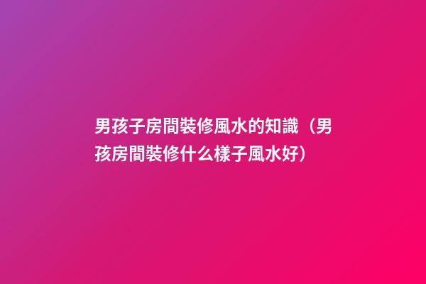 男孩子房間裝修風水的知識（男孩房間裝修什么樣子風水好）