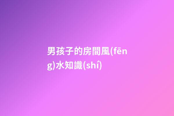 男孩子的房間風(fēng)水知識(shí)