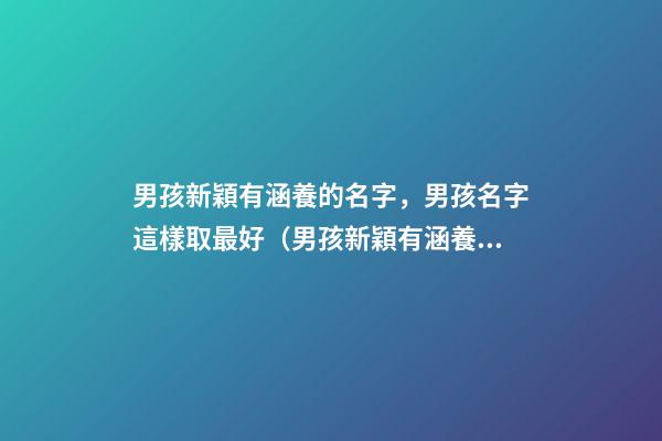 男孩新穎有涵養的名字，男孩名字這樣取最好（男孩新穎有涵養的名字男孩子的名字怎么取）