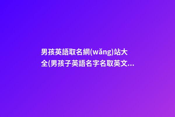 男孩英語取名網(wǎng)站大全(男孩子英語名字名取英文名)