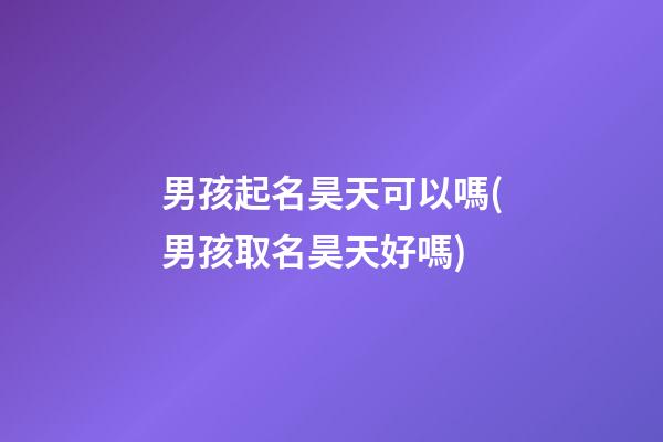 男孩起名昊天可以嗎(男孩取名昊天好嗎)