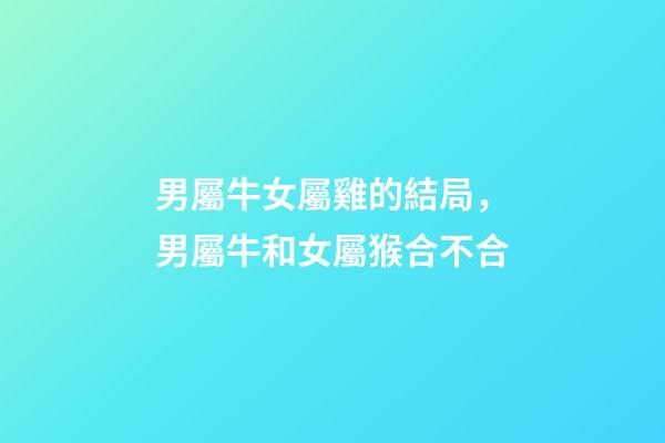男屬牛女屬雞的結局，男屬牛和女屬猴合不合-第1張-觀點-玄機派