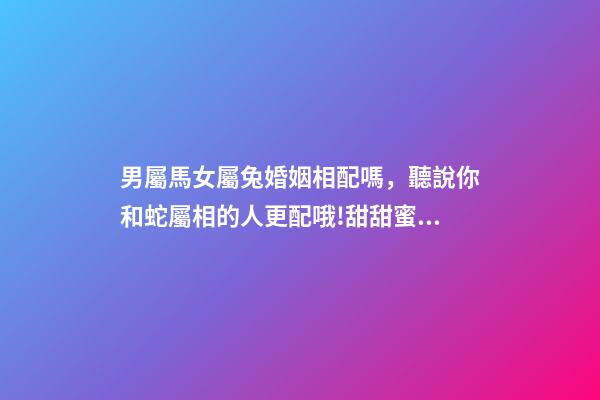 男屬馬女屬兔婚姻相配嗎，聽說你和蛇屬相的人更配哦!甜甜蜜蜜一生-第1張-觀點-玄機派