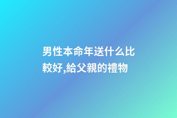 男性本命年送什么比較好,給父親的禮物-第1張-觀點-玄機派