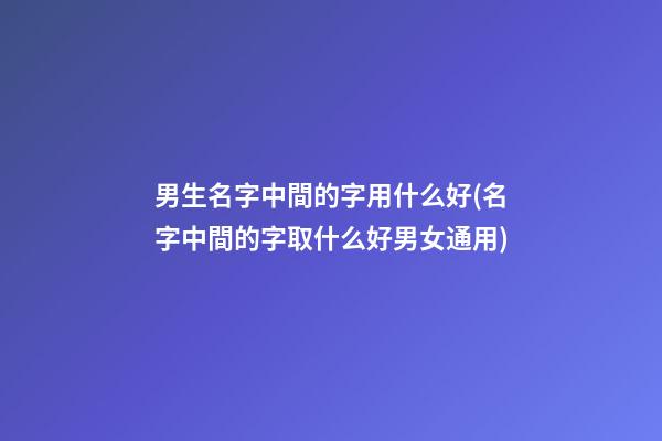 男生名字中間的字用什么好(名字中間的字取什么好男女通用)