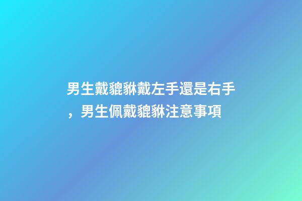 男生戴貔貅戴左手還是右手，男生佩戴貔貅注意事項