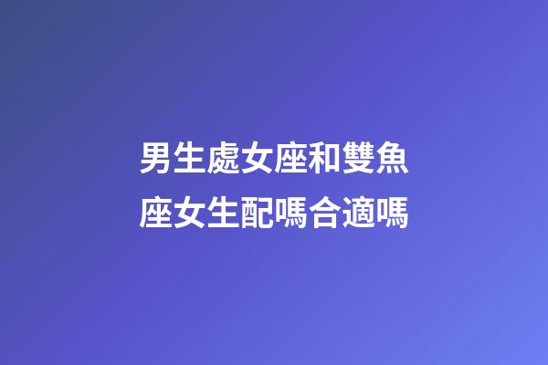 男生處女座和雙魚座女生配嗎合適嗎-第1張-星座運勢-玄機派