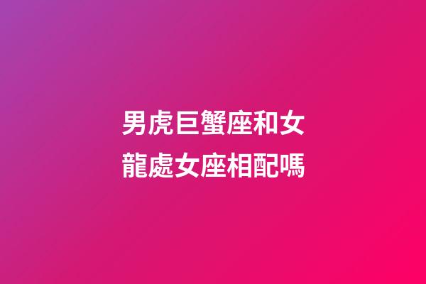 男虎巨蟹座和女龍處女座相配嗎-第1張-星座運勢-玄機派