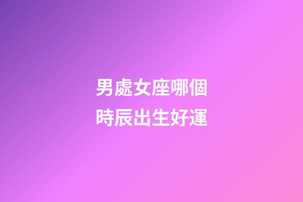 男處女座哪個時辰出生好運-第1張-星座運勢-玄機派